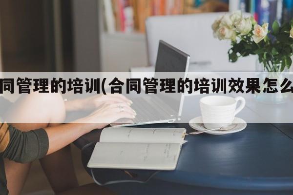 合同管理的培训(合同管理的培训效果怎么写)